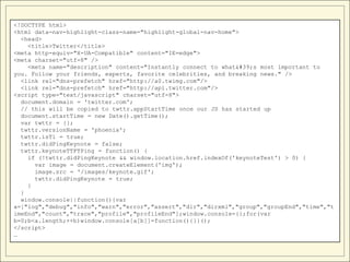 <!DOCTYPE html>
<html data-nav-highlight-class-name="highlight-global-nav-home">
  <head>
    <title>Twitter</title>
<meta http-equiv="X-UA-Compatible" content="IE=edge">
<meta charset="utf-8" />
    <meta name="description" content="Instantly connect to what's most important to
you. Follow your friends, experts, favorite celebrities, and breaking news." />
  <link rel="dns-prefetch" href="http://a0.twimg.com"/>
  <link rel="dns-prefetch" href="http://api.twitter.com"/>
<script type="text/javascript" charset="utf-8">
  document.domain = 'twitter.com';
  // this will be copied to twttr.appStartTime once our JS has started up
  document.startTime = new Date().getTime();
  var twttr = {};
  twttr.versionName = 'phoenix';
  twttr.isT1 = true;
  twttr.didPingKeynote = false;
  twttr.keynoteTTFTPing = function() {
    if (!twttr.didPingKeynote && window.location.href.indexOf('keynoteTest') > 0) {
      var image = document.createElement('img');
      image.src = '/images/keynote.gif';
      twttr.didPingKeynote = true;
    }
  }
  window.console||function(){var
a=["log","debug","info","warn","error","assert","dir","dirxml","group","groupEnd","time","t
imeEnd","count","trace","profile","profileEnd"];window.console={};for(var
b=0;b<a.length;++b)window.console[a[b]]=function(){}}();
</script>
…
 