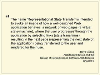 “   The name „Representational State Transfer‟ is intended
    to evoke an image of how a well-designed Web
    application behaves: a network of web pages (a virtual
    state-machine), where the user progresses through the
    application by selecting links (state transitions),
    resulting in the next page (representing the next state of
    the application) being transferred to the user and
    rendered for their use.
                                                           -Roy Fielding
                                            Architectural Styles and the
                        Design of Network-based Software Architectures
                                                               Chapter 6
 