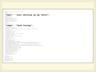 {
    "created_at": "Tue Mar 21 20:50:14 +0000 2006",
    "id": 20,
    "id_str": "20",


     "text": "just setting up my twttr",
    "source": "web",
    "truncated": false,
    "in_reply_to_status_id": null,
    "in_reply_to_status_id_str": null,
    "in_reply_to_user_id": null,
    "in_reply_to_user_id_str": null,
    "in_reply_to_screen_name": null,
    "user": {
      "id": 12,
      "id_str": "12",


     "name": "Jack Dorsey",
      "screen_name": "jack",
      "location": "San Francisco",
      "description": "Executive Chairman of Twitter, CEO of Square, a founder of both.",
      "url": null,
      "protected": false,
      "followers_count": 1935426,
      "friends_count": 1148,
      "listed_count": 17312,
      "created_at": "Tue Mar 21 20:50:14 +0000 2006",
      "favourites_count": 988,
      "utc_offset": -28800,
      "time_zone": "Pacific Time (US & Canada)",
      "geo_enabled": true,
      "verified": true,
      "statuses_count": 10894,
      "lang": "en",
      "contributors_enabled": true,
      "is_translator": false,
      "profile_background_color": "EBEBEB",
      "profile_background_image_url": "http://a0.twimg.com/images/themes/theme7/bg.gif",
      "profile_background_image_url_https": "https://si0.twimg.com/images/themes/theme7/bg.gif",
      "profile_background_tile": false,
      "profile_image_url": "http://a0.twimg.com/profile_images/1563216547/image_normal.jpg",
      "profile_image_url_https": "https://si0.twimg.com/profile_images/1563216547/image_normal.jpg",
      "profile_link_color": "990000",
      "profile_sidebar_border_color": "DFDFDF",
      "profile_sidebar_fill_color": "F3F3F3",
      "profile_text_color": "333333",
      "profile_use_background_image": true,
      "show_all_inline_media": true,
      "default_profile": false,
      "default_profile_image": false,
      "following": null,
      "follow_request_sent": null,
      "notifications": null
    },
    "geo": null,
    "coordinates": null,
    "place": null,
    "contributors": null,
    "retweet_count": 5973,
    "favorited": false,
    "retweeted": false
}
 
