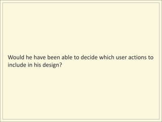 Would he have been able to decide which user actions to
include in his design?
 