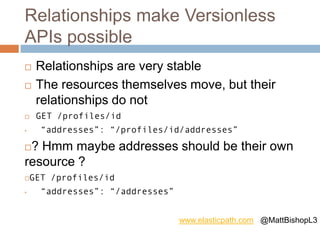 Relationships make Versionless
APIs possible
 Relationships are very stable
 The resources themselves move, but their
relationships do not
 GET /profiles/id
• “addresses”: “/profiles/id/addresses”
? Hmm maybe addresses should be their own
resource ?
GET /profiles/id
• “addresses”: “/addresses”
www.elasticpath.com @MattBishopL3
 