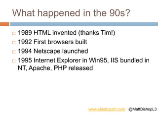 What happened in the 90s?
 1989 HTML invented (thanks Tim!)
 1992 First browsers built
 1994 Netscape launched
 1995 Internet Explorer in Win95, IIS bundled in
NT, Apache, PHP released
www.elasticpath.com @MattBishopL3
 