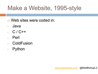 Make a Website, 1995-style
 Web sites were coded in:
• Java
• C / C++
• Perl
• ColdFusion
• Python
www.elasticpath.com @MattBishopL3
 