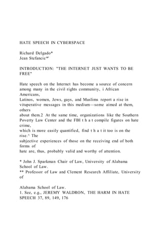 HATE SPEECH IN CYBERSPACE
Richard Delgado*
Jean Stefancic*'
INTRODUCTION: "THE INTERNET JUST WANTS TO BE
FREE"
Hate speech on the Internet has become a source of concern
among many in the civil rights community, i African
Americans,
Latinos, women, Jews, gays, and Muslims report a rise in
vituperative messages in this medium—some aimed at them,
others
about them.2 At the same time, organizations like the Southern
Poverty Law Center and the FBI t h a t compile figures on hate
crime,
which is more easily quantified, find t h a t it too is on the
rise.^ The
subjective experiences of those on the receiving end of both
forms of
hate are, thus, probably valid and worthy of attention.
* John J. Sparkman Chair of Law, University of Alabama
School of Law.
** Professor of Law and Clement Research Affiliate, University
of
Alabama School of Law.
1. See, e.g., JEREMY WALDRON, THE HARM IN HATE
SPEECH 37, 89, 149, 176
 