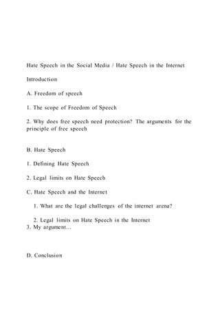 Hate Speech in the Social Media / Hate Speech in the Internet
Introduction
A. Freedom of speech
1. The scope of Freedom of Speech
2. Why does free speech need protection? The arguments for the
principle of free speech
B. Hate Speech
1. Defining Hate Speech
2. Legal limits on Hate Speech
C. Hate Speech and the Internet
1. What are the legal challenges of the internet arena?
2. Legal limits on Hate Speech in the Internet
3. My argument…
D. Conclusion
 