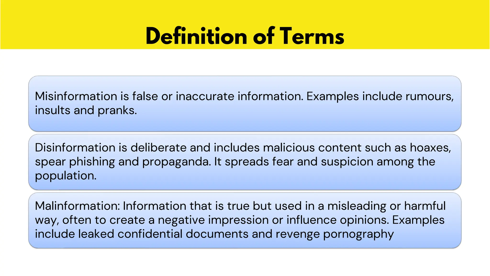 Definition of Terms
Misinformation is false or inaccurate information. Examples include rumours,
insults and pranks.
Disinformation is deliberate and includes malicious content such as hoaxes,
spear phishing and propaganda. It spreads fear and suspicion among the
population.
Malinformation: Information that is true but used in a misleading or harmful
way, often to create a negative impression or influence opinions. Examples
include leaked confidential documents and revenge pornography
 