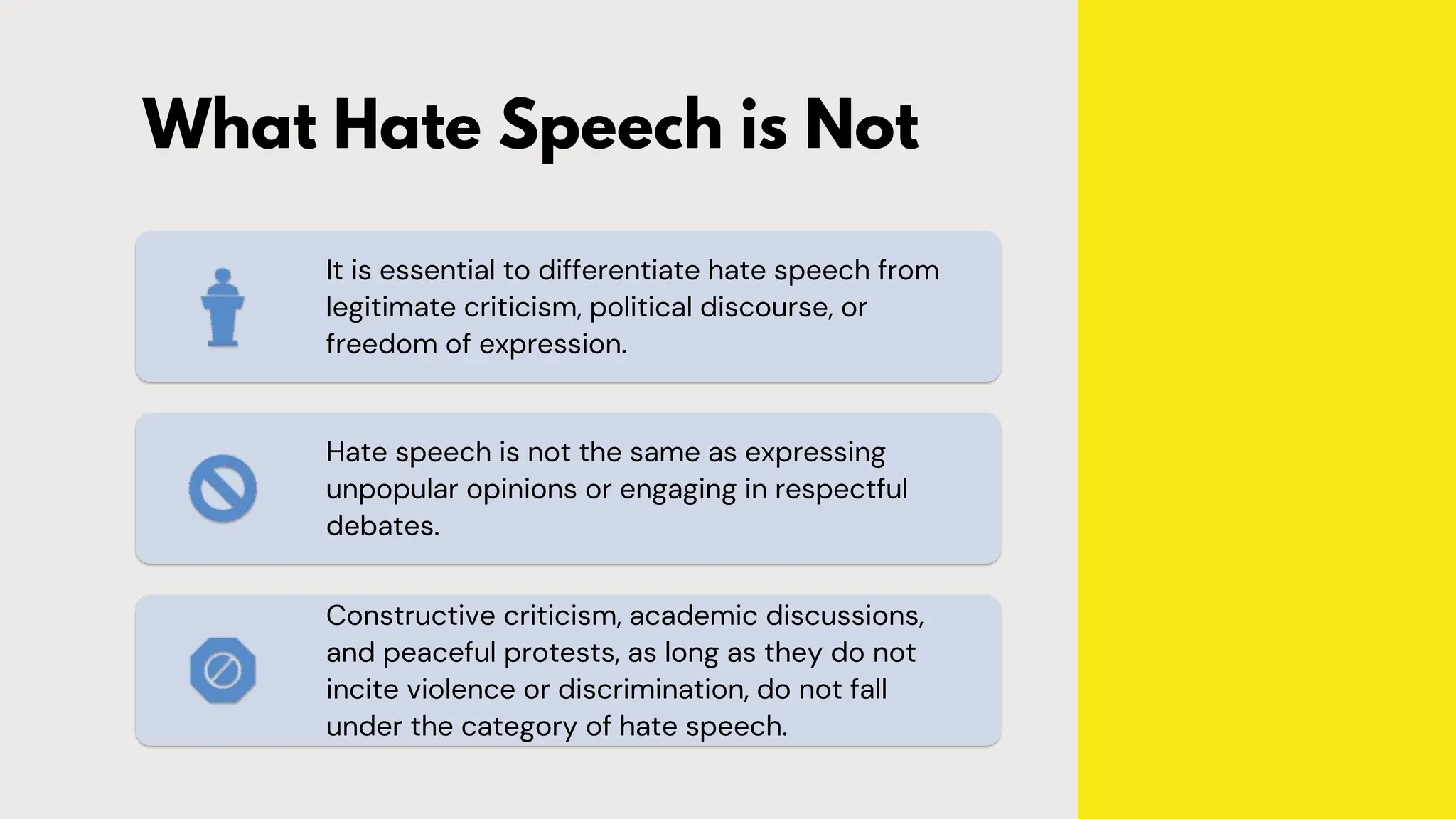 What Hate Speech is Not
It is essential to differentiate hate speech from
legitimate criticism, political discourse, or
freedom of expression.
Hate speech is not the same as expressing
unpopular opinions or engaging in respectful
debates.
Constructive criticism, academic discussions,
and peaceful protests, as long as they do not
incite violence or discrimination, do not fall
under the category of hate speech.
 