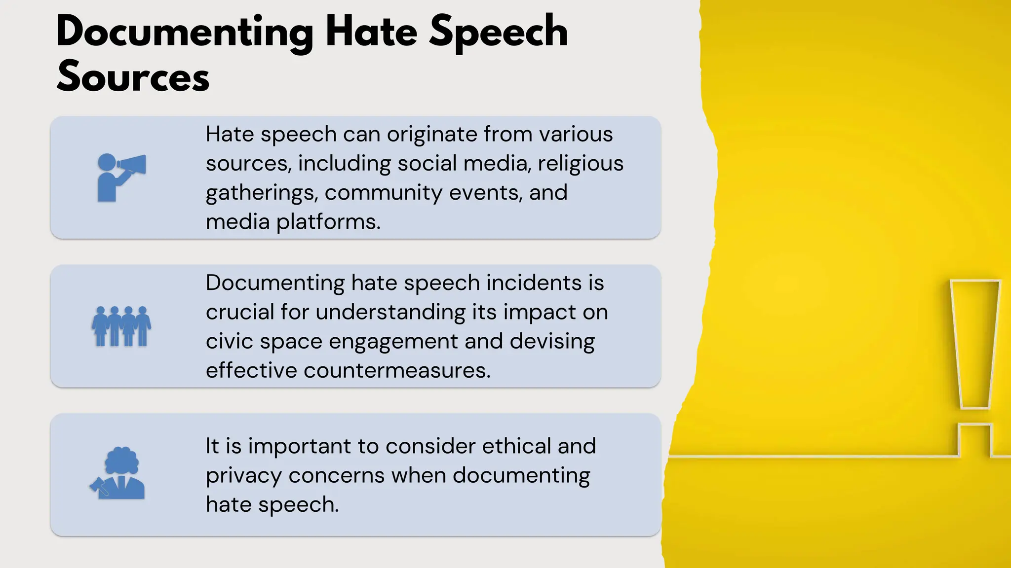 Documenting Hate Speech
Sources
Hate speech can originate from various
sources, including social media, religious
gatherings, community events, and
media platforms.
Documenting hate speech incidents is
crucial for understanding its impact on
civic space engagement and devising
effective countermeasures.
It is important to consider ethical and
privacy concerns when documenting
hate speech.
 