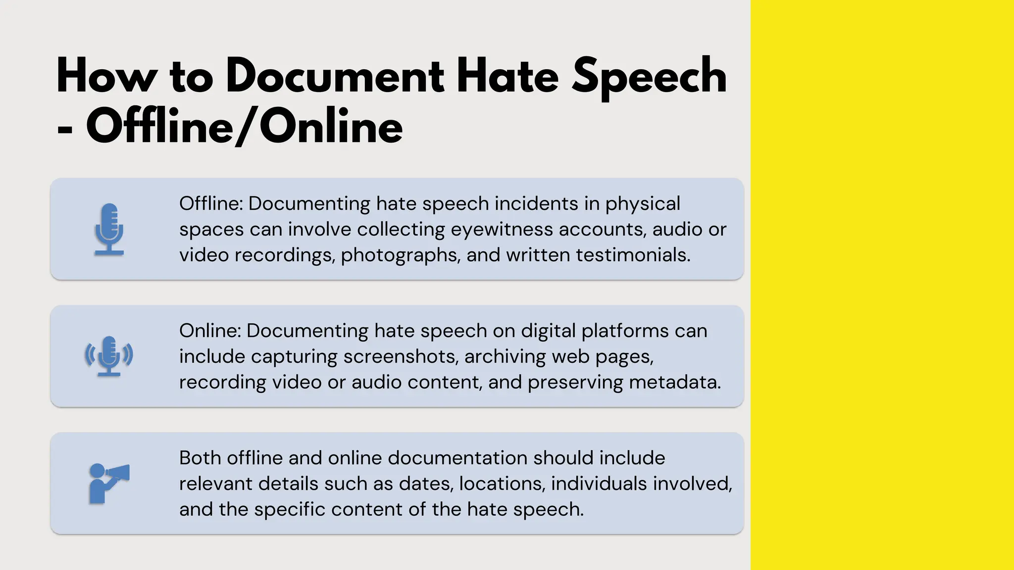 How to Document Hate Speech
- Offline/Online
Offline: Documenting hate speech incidents in physical
spaces can involve collecting eyewitness accounts, audio or
video recordings, photographs, and written testimonials.
Online: Documenting hate speech on digital platforms can
include capturing screenshots, archiving web pages,
recording video or audio content, and preserving metadata.
Both offline and online documentation should include
relevant details such as dates, locations, individuals involved,
and the specific content of the hate speech.
 