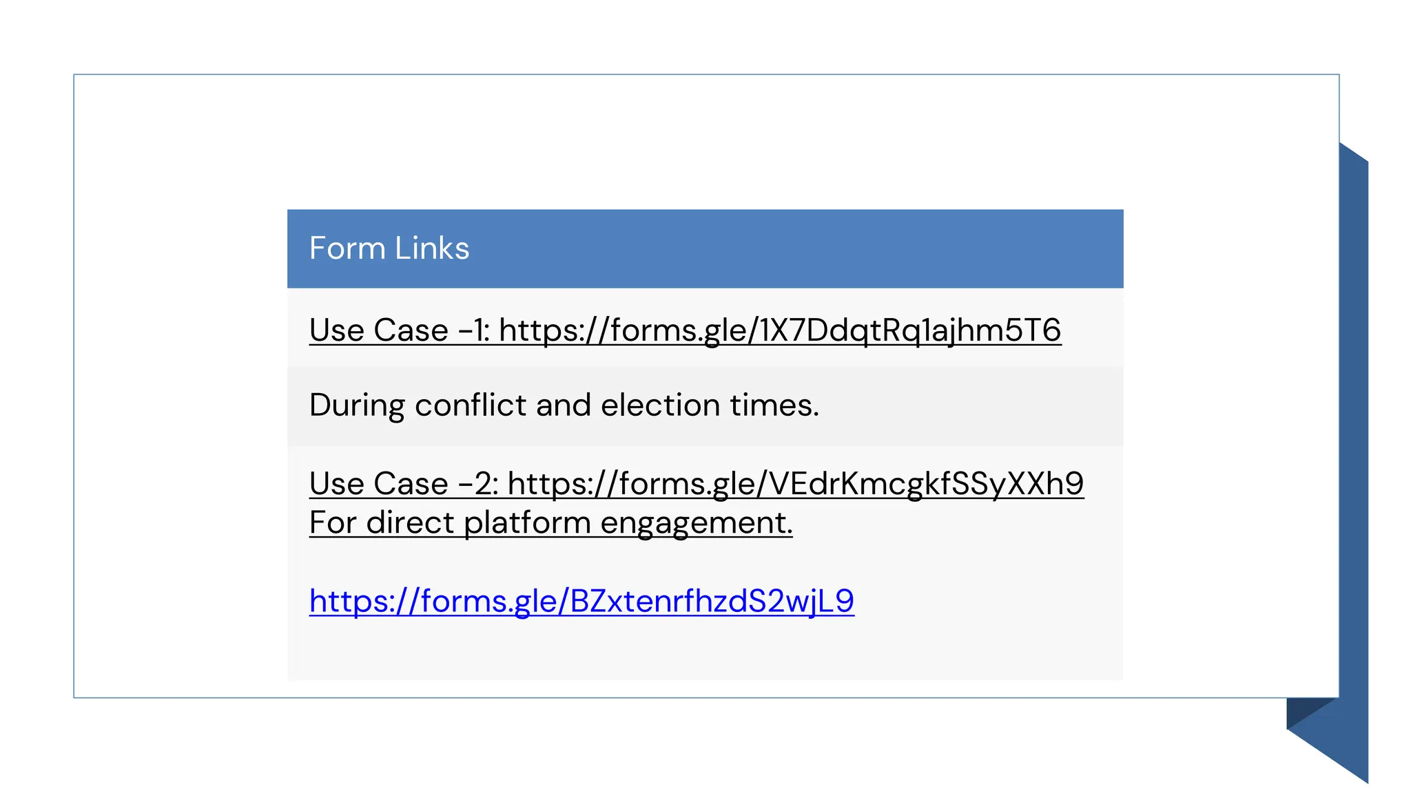 Form Links
Use Case -1: https://forms.gle/1X7DdqtRq1ajhm5T6
During conflict and election times.
Use Case -2: https://forms.gle/VEdrKmcgkfSSyXXh9
For direct platform engagement.
https://forms.gle/BZxtenrfhzdS2wjL9
 