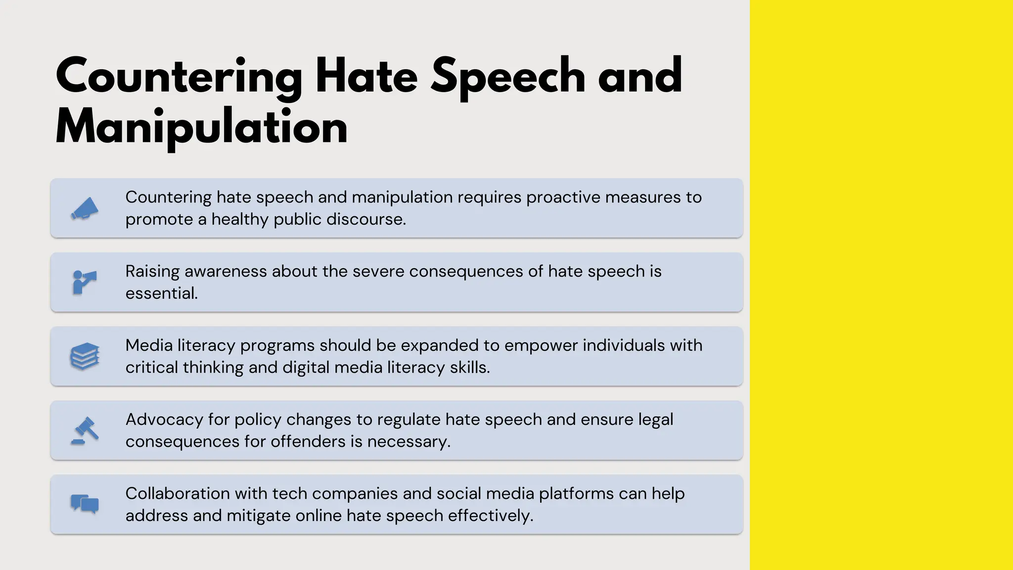 Countering Hate Speech and
Manipulation
Countering hate speech and manipulation requires proactive measures to
promote a healthy public discourse.
Raising awareness about the severe consequences of hate speech is
essential.
Media literacy programs should be expanded to empower individuals with
critical thinking and digital media literacy skills.
Advocacy for policy changes to regulate hate speech and ensure legal
consequences for offenders is necessary.
Collaboration with tech companies and social media platforms can help
address and mitigate online hate speech effectively.
 