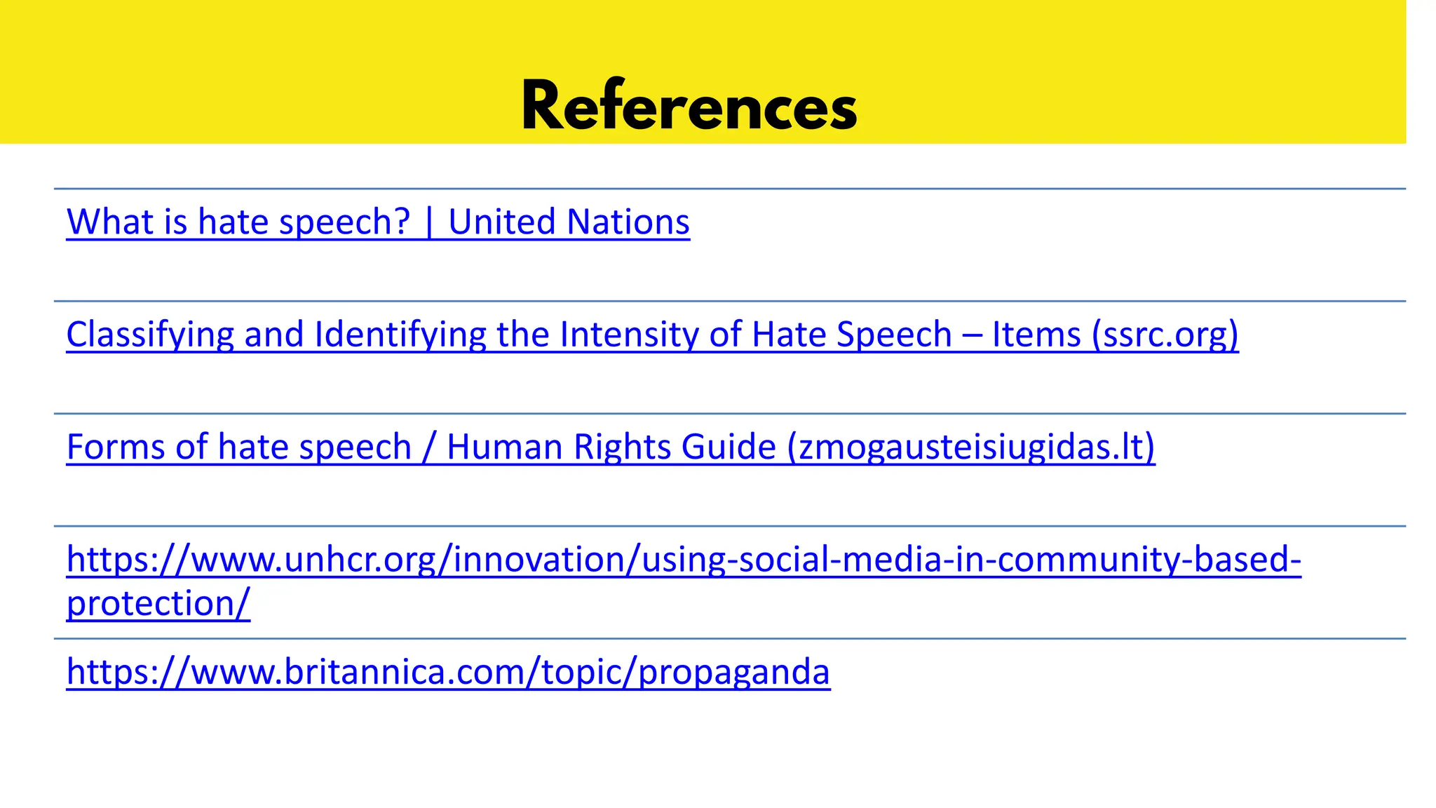 References
What is hate speech? | United Nations
Classifying and Identifying the Intensity of Hate Speech – Items (ssrc.org)
Forms of hate speech / Human Rights Guide (zmogausteisiugidas.lt)
https://www.unhcr.org/innovation/using-social-media-in-community-based-
protection/
https://www.britannica.com/topic/propaganda
 