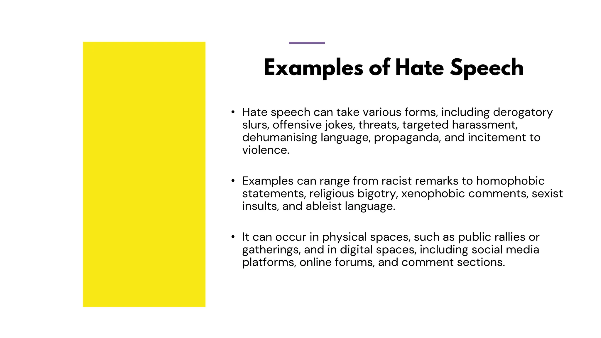 Examples of Hate Speech
• Hate speech can take various forms, including derogatory
slurs, offensive jokes, threats, targeted harassment,
dehumanising language, propaganda, and incitement to
violence.
• Examples can range from racist remarks to homophobic
statements, religious bigotry, xenophobic comments, sexist
insults, and ableist language.
• It can occur in physical spaces, such as public rallies or
gatherings, and in digital spaces, including social media
platforms, online forums, and comment sections.
 