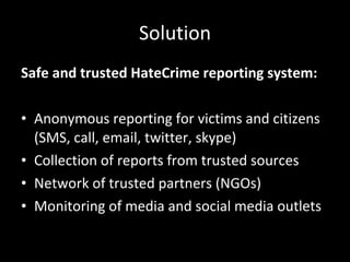 Solution Safe and trusted HateCrime reporting system: Anonymous reporting for victims and citizens (SMS, call, email, twitter, skype) Collection of reports from trusted sources Network of trusted partners (NGOs) Monitoring of media and social media outlets 