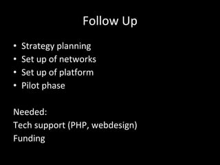 Follow Up Strategy planning Set up of networks Set up of platform Pilot phase Needed: Tech support (PHP, webdesign) Funding 