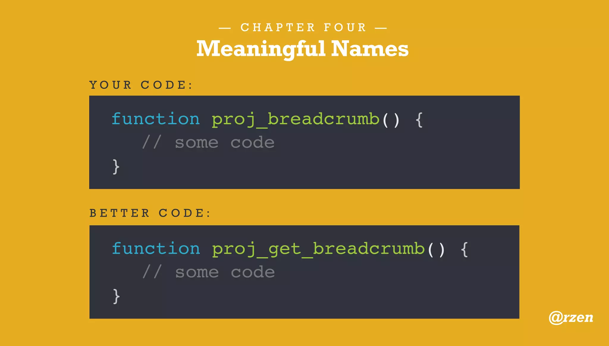— C H A P T E R F O U R —
Meaningful Names
function do_awesome( $p = 0, $u = 0 ) {
// some code
}
Y O U R C O D E :
function do_awesome( $post_id = 0, $user_id = 0 ) {
// some code
}
B E T T E R C O D E :
@rzen
 