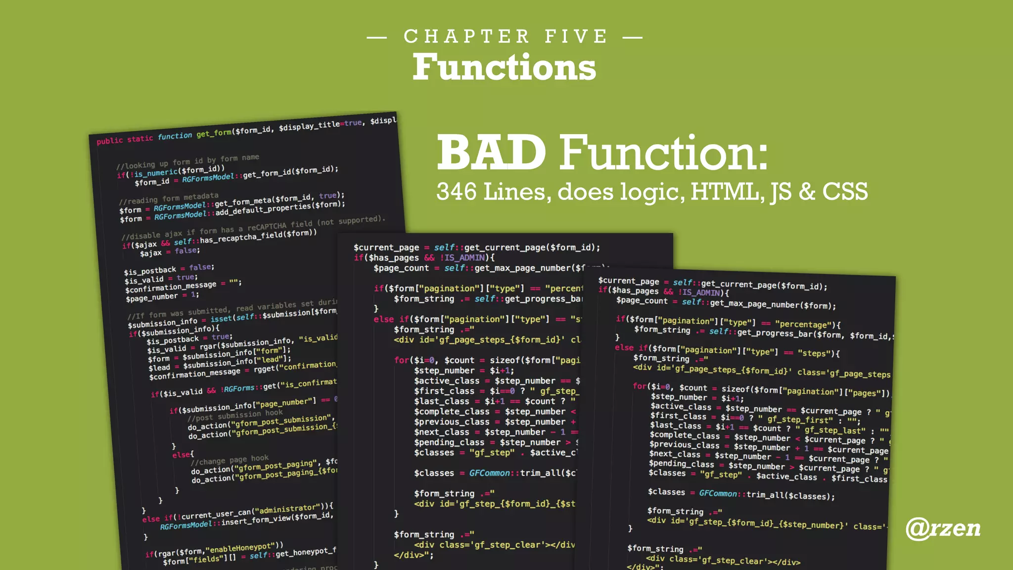 — C H A P T E R F I V E —
Functions
/**
* Return a user's points.
*
* @since 1.0.0
*
* @param integer $user_id User ID.
* @return integer Total Points.
*/
function badgeos_get_user_points( $user_id = 0 ) {
if ( ! $user_id ) {
$user_id = get_current_user_id();
}
return absint( get_user_meta( $user_id, '_badgeos_points', true ) );
}
GOOD Function:
4 lines long, does one thing
@rzen
 
