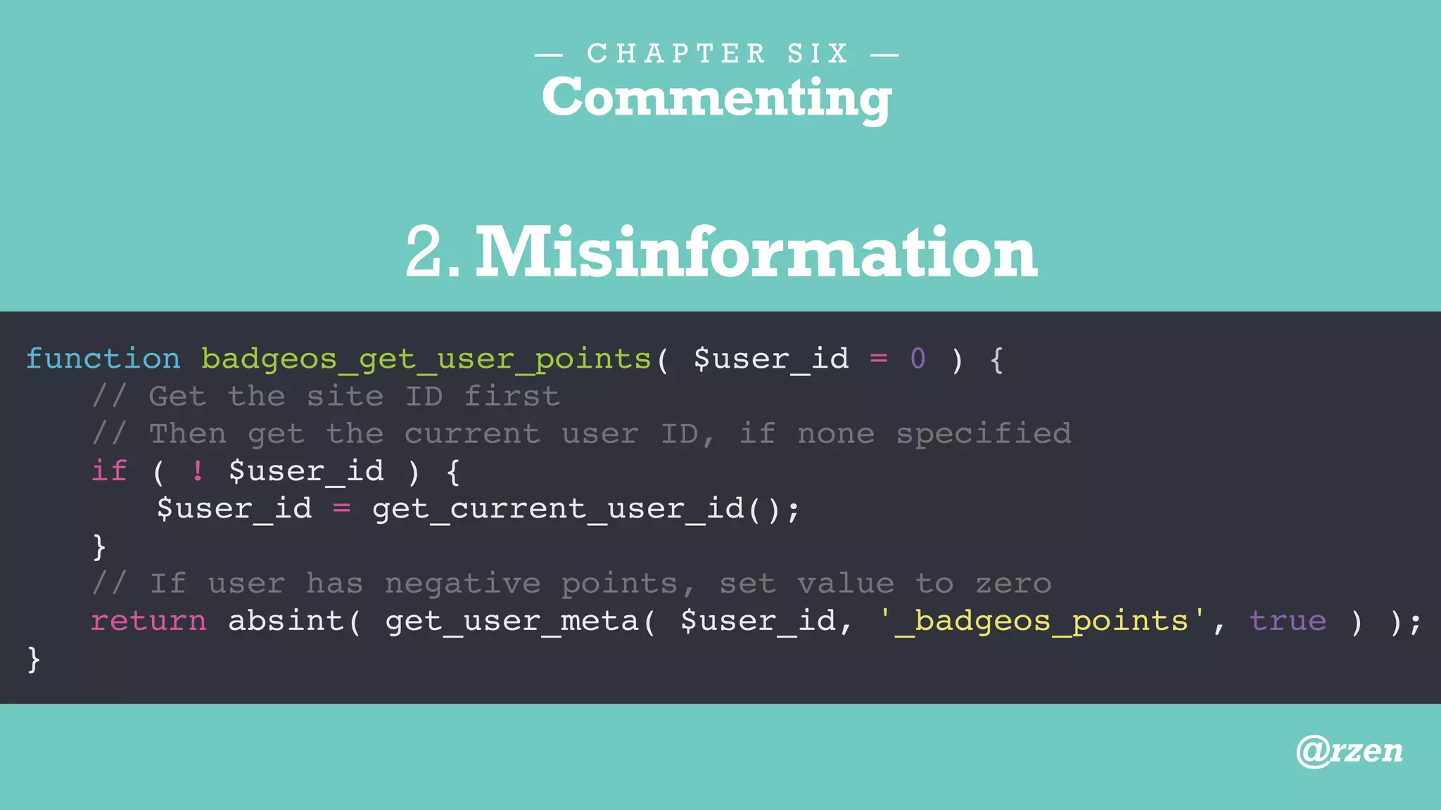 — C H A P T E R S I X —
Commenting
function badgeos_get_user_points( $user_id = 0 ) {
// Updated May 10, 2014
if ( ! $user_id ) {
$user_id = get_current_user_id();
}
// Modified by BR
return absint( get_user_meta( $user_id, '_badgeos_points', true ) );
}
3.Information better stored elsewhere
@rzen
 