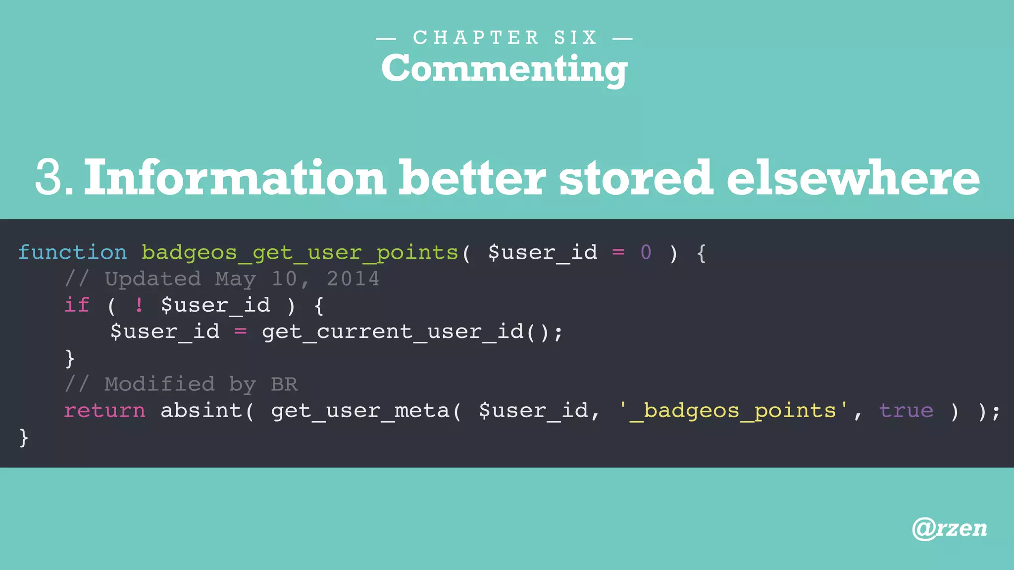 — C H A P T E R S I X —
Commenting
function badgeos_get_user_points( $user_id = 0 ) {
// Get current user ID
// Removed May 10, 2014
// if ( ! $user_id ) {
// $user_id = get_current_user_id();
// }
return absint( get_user_meta( $user_id, '_badgeos_points', true ) );
}
4.Unused Functionality
@rzen
 