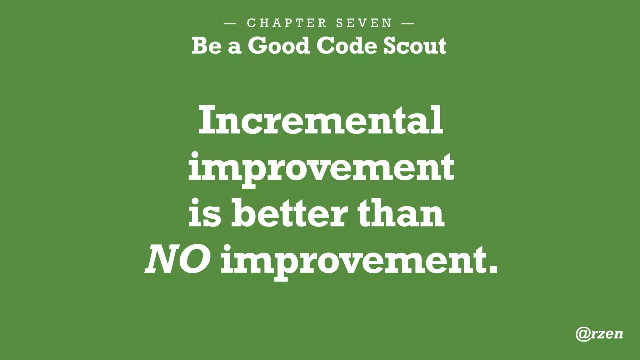 — C H A P T E R S E V E N —
Be a Good Code Scout
1.Apply standard formatting
2.Rename for clarity
3.Break apart a big function
4.Add a DocBlock
5.Eliminate bad comments
E V E N J U S T O N E F I X I S G R E A T :
@rzen
 