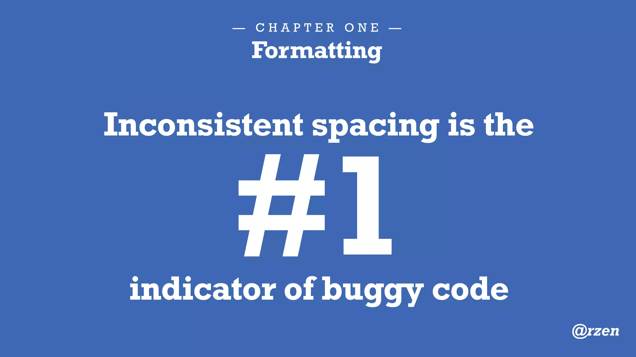 — C H A P T E R O N E —
Formatting
"When people look under the hood, we want them to be
impressed with the neatness, consistency, and attention to
detail that they perceive.We want them to perceive that
professionals have been at work. If they see a scrambled
mess that looks like it was written by drunken sailors, they
will conclude that the same inattention to detail pervades
every other aspect of the project."
— Robert Martin, Clean Code
 