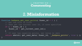 — C H A P T E R S I X —
Commenting
function badgeos_get_user_points( $user_id = 0 ) {
// Updated May 10, 2014
if ( ! $user_id ) {
$user_id = get_current_user_id();
}
// Modified by BR
return absint( get_user_meta( $user_id, '_badgeos_points', true ) );
}
3.Information better stored elsewhere
@rzen
 