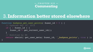 — C H A P T E R S I X —
Commenting
function badgeos_get_user_points( $user_id = 0 ) {
// Get current user ID
// Removed May 10, 2014
// if ( ! $user_id ) {
// $user_id = get_current_user_id();
// }
return absint( get_user_meta( $user_id, '_badgeos_points', true ) );
}
4.Unused Functionality
@rzen
 