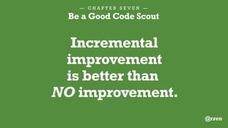 — C H A P T E R S E V E N —
Be a Good Code Scout
1.Apply standard formatting
2.Rename for clarity
3.Break apart a big function
4.Add a DocBlock
5.Eliminate bad comments
E V E N J U S T O N E F I X I S G R E A T :
@rzen
 