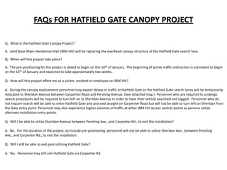 FAQs FOR HATFIELD GATE CANOPY PROJECT
Q: What is the Hatfield Gate Canopy Project?
A: Joint Base Myer-Henderson Hall (JBM-HH) will be replacing the overhead canopy structure at the Hatfield Gate search lane.
Q: When will this project take place?
A: The pre-positioning for the project is slated to begin on the 10 th of January. The beginning of active traffic redirection is estimated to begin
on the 13th of January and expected to take approximately two weeks.
Q: How will this project affect me as a visitor, resident or employee on JBM-HH?
A: During the canopy replacement personnel may expect delays in traffic at Hatfield Gate as the Hatfield Gate search lanes will be temporarily
relocated to Sheridan Avenue between Carpenter Road and Pershing Avenue. (See attached map.) Personnel who are required to undergo
search procedures will be required to turn left on to Sheridan Avenue in order to have their vehicle searched and logged. Personnel who do
not require search will be able to enter Hatfield Gate and proceed straight on Carpenter Road but will not be able to turn left on Sheridan from
the Gate entry point. Personnel may also experience higher volumes of traffic at other JBM-HH access control points as persons utilize
alternate installation entry points.
Q: Will I be able to utilize Sheridan Avenue between Pershing Ave., and Carpenter Rd., to exit the installation?
A: No. For the duration of the project, to include pre-positioning, personnel will not be able to utilize Sheridan Ave., between Pershing
Ave., and Carpenter Rd., to exit the installation.
Q: Will I still be able to exit post utilizing Hatfield Gate?
A: Yes. Personnel may still exit Hatfield Gate via Carpenter Rd.

 