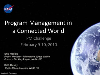 Program Management in
       a Connected World
                          PM Challenge
                       February 9-10, 2010
    Skip Hatfield
    Project Manager – International Space Station
    Common Docking Adapter, NASA JSC

    Beth Dickey
     Public Affairs Specialist, NASA HQ

Used with Permission
 