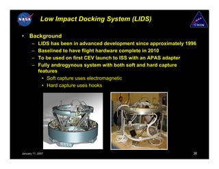 Low Impact Docking System (LIDS)

•    Background
       –    LIDS has been in advanced development since approximately 1996
       –    Baselined to have flight hardware complete in 2010
       –    To be used on first CEV launch to ISS with an APAS adapter
       –    Fully androgynous system with both soft and hard capture
            features
              • Soft capture uses electromagnetic
              • Hard capture uses hooks




January 11, 2007                                                        36
 