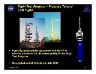Flight Test Program -- Progress Toward
             First Flight




•   Formally approved the agreement with USAF to
    develop the Abort Test Boosters (ATB) for the Flight
    Test Program

•   Committed to first flight test in late 2008
January 11, 2007                                           42
 