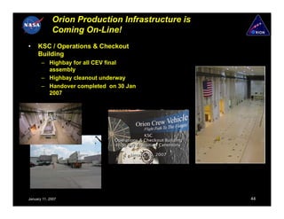 Orion Production Infrastructure is
             Coming On-Line!
•    KSC / Operations & Checkout
     Building
       – Highbay for all CEV final
         assembly
       – Highbay cleanout underway
       – Handover completed on 30 Jan
         2007




January 11, 2007                                  44
 