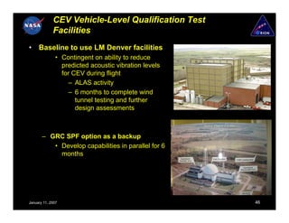 CEV Vehicle-Level Qualification Test
             Facilities
•    Baseline to use LM Denver facilities
               • Contingent on ability to reduce
                 predicted acoustic vibration levels
                 for CEV during flight
                   – ALAS activity
                   – 6 months to complete wind
                      tunnel testing and further
                      design assessments



       – GRC SPF option as a backup
          • Develop capabilities in parallel for 6
            months




January 11, 2007                                       46
 