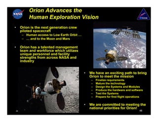 Orion Advances the
             Human Exploration Vision
•   Orion is the next generation crew
    piloted spacecraft
      – Human access to Low Earth Orbit …
      – … and to the Moon and Mars

•   Orion has a talented management
    team and workforce which utilizes
    unique personnel and facility
    strengths from across NASA and
    industry


                                            •   We have an exciting path to bring
                                                Orion to meet the mission
                                                 –   Finalize requirements
                                                 –   Mature the technology
                                                 –   Design the Systems and Modules
                                                 –   Produce the hardware and software
                                                 –   Test the Systems
                                                 –   Prepare for first flight operations

                                            •   We are committed to meeting the
                                                national priorities for Orion!
January 11, 2007                                                                     48
 