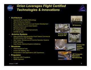 Orion Leverages Flight Certified
             Technologies & Innovations

• Architecture
    –   Spacecraft Survivability Methodology
    –   Open Architecture Systems
    –   Block Upgrade Approach for Lunar System Development
    –   Passive & Active Launch Abort System                                          787 Avionics
    –   Modularity Approach
    –   P3I, Continuous Process Improvements
    –   ICE/IDE & Tools
•   Avionics Systems                                                  Phoenix Solar
                                                                      Array & TPS
    –   State-of-the-Art Fifth-Generation Fault-Tolerant Commercial
        Aircraft Avionics (787 heritage)
    –   Star Tracker, Rendezvous & Proximity Operation Systems
    –   6-DOF Sensors
    –   Solar Panels, Electrical Systems & Batteries
                                                                                            Friction Stir
• Structures                                                                                Welded
    –   TPS & Analytical Tools                                                              Orthogrid
                                                                                            Al-Li
    –   Friction Stir Welding, Al-Li
    –   Composites in SoA Applications (JSF Experience)
                                                                                      JSF Composite
• Propulsion                                                                          Materials &
    –   Non-toxic (CM) Propellants                                                    Manufacturing
    –   SMME Approach


January 11, 2007                                                                                     6
 