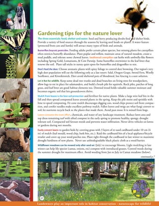 Gardening tips for the nature lover
The three essentials: food, shelter and water. Seed and berry producing shrubs feed and shelter birds.
Provide a variety of food sources through the seasons by leaving seed heads on plants. A water feature
(protected from cats and hawks) will attract many types of birds and animals.
Butterflies boycott pesticides. Feeding adults prefer certain plant species, but missing plants for caterpillars
often restricts butterfly abundance. Plant poplar and willow, maintain areas of natural meadow, create a
mud puddle, and tolerate some chewed leaves. Swallowtail caterpillars eat herbs with umbrella-like flowers
including Spring Gold, Lomatiums, & Cow Parsnip. Some butterflies overwinter in the leaf litter that
renews the soil. Plant tall sticks in sunny quiet spots for butterflies and dragonflies to rest.
Don’t feed the deer. Choose aromatic plants with spiny foliage to control deer browsing. Our region’s very
high deer population will eat the following only as a last resort: Salal, Oregon Grape, Sword Fern, Woolly
Sunflower, and Kinnikinnick. Deer avoid sheltered pots of bloodmeal, but fencing is a sure solution.
Let it Rot for wildlife. Keep some dead tree trunks and dead branches on living trees for woodpeckers,
allow logs to rot in place for salamanders, and build a brush pile for squirrels. Rock piles, patches of long
grass, and leaf litter are good habitat elements too. Downed wood holds valuable summer moisture and
becomes organic soil that lets groundcovers thrive.
Mulch from leaves is the best soil protection and fertilizer for native plants. Make a large wire leaf bin in the
fall and then spread composted leaves around plants in the spring. Keep the pile moist and sprinkle with
lime to speed composting. Fir cone mulch discourages digging cats, wood chips protect soil from compac-
tion, and conifer needles make excellent pathway mulch. Fallen leaves and twigs are what fungi convert to
soil; let nutrients recycle back to the plants that made them. Avoid peat moss: It is mined from bogs.
Lawns consume the most effort, chemicals, and water of any landscape treatment. Reduce lawn area and
top dress remaining turf with sifted compost in the early spring to promote healthy, spongy, drought
tolerant soil. Compacted soil favours weeds and prevents water infiltration. Never drive vehicles on lawns
or gardens during wet months.
Easily convert lawns to garden beds by covering grass with 3 layers of re-used cardboard under 10 cm (4
in) of mulch (leaf mould, wood chip, bark bits, etc.). Raid the cardboard bin of a local appliance/bicycle
retailer and cover up your weed patches too. Plant right through the cardboard in late winter to maximize
drought hardiness of new plants. Never use unbiodegradable black plastic cloth as a weed barrier.
Wildflower meadows can be mowed only after seed set (July) to encourage blooms. Light mulching in late
winter can help lily species (camas, onions, etc) compete with introduced grasses. Control weeds during
the summer drought for maximum effect. Avoid weeding from Jan to July in Camas meadows (below).
                                                                                                    continued p.7




  27

Landowners play an important role in habitat conservation - naturescape for wildlife!
 