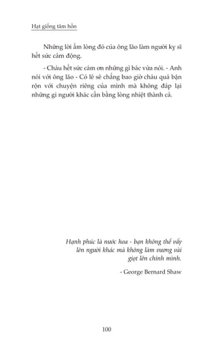 Haåt giöëng têm höìn


      Nhûäng lúâi êëm loâng àoá cuãa öng laäo laâm ngûúâi kyå sô
hïët sûác caãm àöång.
     - Chaáu hïët sûác caám ún nhûäng gò baác vûâa noái. - Anh
noái vúái öng laäo - Coá leä seä chùèng bao giúâ chaáu quaá bêån
röån vúái chuyïån riïng cuãa mònh maâ khöng àaáp laåi
nhûäng gi ngûúâi khaác cêìn bùçng loâng nhiïåt thaânh caã.




               Haånh phuác laâ nûúác hoa - baån khöng thïí vêíy
                   lïn ngûúâi khaác maâ khöng laâm vûúng vaâi
                                        gioåt lïn chñnh mònh.

                                     - George Bernard Shaw




                              100
 