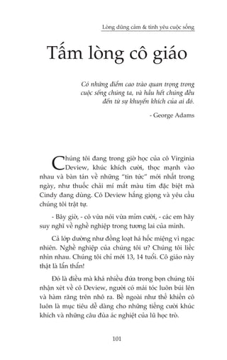 Loâng duäng caãm & tònh yïu cuöåc söëng




  Têëm loâng cö giaáo
                Coá nhûäng àiïím cao traâo quan troång trong
                cuöåc söëng chuáng ta, vaâ hêìu hïët chuáng àïìu
                          àïën tûâ sûå khuyïën khñch cuãa ai àoá.

                                             - George Adams




    C    huáng töi àang trong giúâ hoåc cuãa cö Virginia
         Deview, khuác khñch cûúâi, thoåc maånh vaâo
nhau vaâ baân taán vïì nhûäng “tin tûác” múái nhêët trong
ngaây, nhû thuöëc chaãi mñ mùæt maâu tñm àùåc biïåt maâ
Cindy àang duâng. Cö Deview hùæng gioång vaâ yïu cêìu
chuáng töi trêåt tûå.
    - Bêy giúâ, - cö vûâa noái vûâa móm cûúâi, - caác em haäy
suy nghô vïì nghïì nghiïåp trong tûúng lai cuãa mònh.
      Caã lúáp dûúâng nhû àöìng loaåt haá höëc miïång vò ngaåc
nhiïn. Nghïì nghiïåp cuãa chuáng töi û? Chuáng töi liïëc
nhòn nhau. Chuáng töi chó múái 13, 14 tuöíi. Cö giaáo naây
thêåt laâ lêín thêín!
     Àoá laâ àiïìu maâ khaá nhiïìu àûáa trong boån chuáng töi
nhêån xeát vïì cö Deview, ngûúâi coá maái toác luön buái lïn
vaâ haâm rùng trïn nhö ra. Bïì ngoaâi nhû thïë khiïën cö
luön laâ muåc tiïu dïî daâng cho nhûäng tiïëng cûúâi khuác
khñch vaâ nhûäng cêu àuâa aác nghiïåt cuãa luä hoåc troâ.


                             101
 