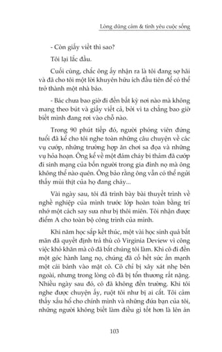 Loâng duäng caãm & tònh yïu cuöåc söëng


     - Coân giêëy viïët thò sao?
     Töi laåi lùæc àêìu.
      Cuöëi cuâng, chùæc öng êëy nhêån ra laâ töi àang súå haäi
vaâ àaä cho töi möåt lúâi khuyïn hûäu ñch àêìu tiïn àïí coá thïí
trúã thaânh möåt nhaâ baáo.
      - Baác chûa bao giúâ ài àïën bêët kyâ núi naâo maâ khöng
mang theo buát vaâ giêëy viïët caã, búãi vò ta chùèng bao giúâ
biïët mònh àang rúi vaâo chöî naâo.
     Trong 90 phuát tiïëp àoá, ngûúâi phoáng viïn àûáng
tuöíi àaä kïí cho töi nghe toaân nhûäng cêu chuyïån vïì caác
vuå cûúáp, nhûäng trûúâng húåp ùn chúi sa àoåa vaâ nhûäng
vuå hoãa hoaån. Öng kïí vïì möåt àaám chaáy bi thaãm àaä cûúáp
ài sinh maång cuãa böën ngûúâi trong gia àònh noå maâ öng
khöng thïí naâo quïn. Öng baão rùçng öng vêîn coá thïí ngûãi
thêëy muâi thõt cuãa hoå àang chaáy...
     Vaâi ngaây sau, töi àaä trònh baây baâi thuyïët trònh vïì
nghïì nghiïåp cuãa mònh trûúác lúáp hoaân toaân bùçng trñ
nhúá möåt caách say sûa nhû bõ thöi miïn. Töi nhêån àûúåc
àiïím A cho toaân böå cöng trònh cuãa mònh.
      Khi nùm hoåc sùæp kïët thuác, möåt vaâi hoåc sinh quaá bêët
maän àaä quyïët àõnh traã thuâ cö Virginia Deview vò cöng
viïåc khoá khùn maâ cö àaä bùæt chuáng töi laâm. Khi cö ài àïën
möåt goác haânh lang noå, chuáng àaä cöë hïët sûác êën maånh
möåt caái baánh vaâo mùåt cö. Cö chó bõ xêy xaát nheå bïn
ngoaâi, nhûng trong loâng cö àaä bõ töín thûúng rêët nùång.
Nhiïìu ngaây sau àoá, cö àaä khöng àïën trûúâng. Khi töi
nghe àûúåc chuyïån êëy, ruöåt töi nhû bõ ai cùæt. Töi caãm
thêëy xêëu höí cho chñnh mònh vaâ nhûäng àûáa baån cuãa töi,
nhûäng ngûúâi khöng biïët laâm àiïìu gò töët hún laâ lïn aán


                               103
 