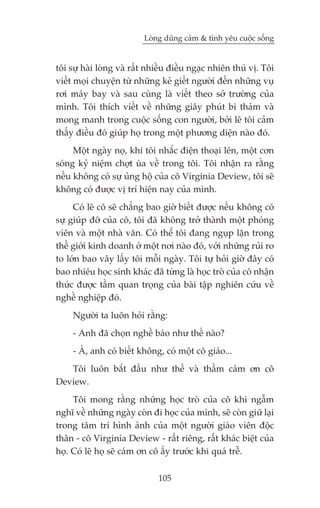 Loâng duäng caãm & tònh yïu cuöåc söëng


töi sûå haâi loâng vaâ rêët nhiïìu àiïìu ngaåc nhiïn thuá võ. Töi
viïët moåi chuyïån tûâ nhûäng keã giïët ngûúâi àïën nhûäng vuå
rúi maáy bay vaâ sau cuâng laâ viïët theo súã trûúâng cuãa
mònh. Töi thñch viïët vïì nhûäng giêy phuát bi thaãm vaâ
mong manh trong cuöåc söëng con ngûúâi, búãi leä töi caãm
thêëy àiïìu àoá giuáp hoå trong möåt phûúng diïån naâo àoá.
     Möåt ngaây noå, khi töi nhùæc àiïån thoaåi lïn, möåt cún
soáng kyã niïåm chúåt uâa vïì trong töi. Töi nhêån ra rùçng
nïëu khöng coá sûå uãng höå cuãa cö Virginia Deview, töi seä
khöng coá àûúåc võ trñ hiïån nay cuãa mònh.
     Coá leä cö seä chùèng bao giúâ biïët àûúåc nïëu khöng coá
sûå giuáp àúä cuãa cö, töi àaä khöng trúã thaânh möåt phoáng
viïn vaâ möåt nhaâ vùn. Coá thïí töi àang nguåp lùån trong
thïë giúái kinh doanh úã möåt núi naâo àoá, vúái nhûäng ruãi ro
to lúán bao vêy lêëy töi möîi ngaây. Töi tûå hoãi giúâ àêy coá
bao nhiïu hoåc sinh khaác àaä tûâng laâ hoåc troâ cuãa cö nhêån
thûác àûúåc têìm quan troång cuãa baâi têåp nghiïn cûáu vïì
nghïì nghiïåp àoá.
     Ngûúâi ta luön hoãi rùçng:
     - Anh àaä choån nghïì baáo nhû thïë naâo?
     - AÂ, anh coá biïët khöng, coá möåt cö giaáo...
   Töi luön bùæt àêìu nhû thïë vaâ thêìm caám ún cö
Deview.
     Töi mong rùçng nhûäng hoåc troâ cuãa cö khi ngêîm
nghô vïì nhûäng ngaây coân ài hoåc cuãa mònh, seä coân giûä laåi
trong têm trñ hònh aãnh cuãa möåt ngûúâi giaáo viïn àöåc
thên - cö Virginia Deview - rêët riïng, rêët khaác biïåt cuãa
hoå. Coá leä hoå seä caám ún cö êëy trûúác khi quaá trïî.

                              105
 