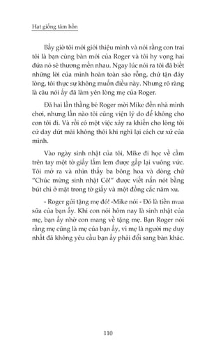 Haåt giöëng têm höìn


      Bêëy giúâ töi múái giúái thiïåu mònh vaâ noái rùçng con trai
töi laâ baån cuâng baân múái cuãa Roger vaâ töi hy voång hai
àûáa noá seä thûúng mïën nhau. Ngay luác noái ra töi àaä biïët
nhûäng lúâi cuãa mònh hoaân toaân saáo röîng, chûá têån àaáy
loâng, töi thûåc sûå khöng muöën àiïìu naây. Nhûng roä raâng
laâ cêu noái êëy àaä laâm yïn loâng meå cuãa Roger.
     Àaä hai lêìn thùçng beá Roger múâi Mike àïën nhaâ mònh
chúi, nhûng lêìn naâo töi cuäng viïån lyá do àïí khöng cho
con töi ài. Vaâ röìi coá möåt viïåc xaãy ra khiïën cho loâng töi
cûá day dûát maäi khöng thöi khi nghô laåi caách cû xûã cuãa
mònh.
     Vaâo ngaây sinh nhêåt cuãa töi, Mike ài hoåc vïì cêìm
trïn tay möåt túâ giêëy lêëm lem àûúåc gêëp laåi vuöng vûác.
Töi múã ra vaâ nhòn thêëy ba böng hoa vaâ doâng chûä
“Chuác mûâng sinh nhêåt Cö!” àûúåc viïët nùæn noát bùçng
buát chò úã mùåt trong túâ giêëy vaâ möåt àöìng cùæc nùm xu.
     - Roger gûãi tùång meå àoá! -Mike noái - Àoá laâ tiïìn mua
sûäa cuãa baån êëy. Khi con noái höm nay laâ sinh nhêåt cuãa
meå, baån êëy nhúâ con mang vïì tùång meå. Baån Roger noái
rùçng meå cuäng laâ meå cuãa baån êëy, vò meå laâ ngûúâi meå duy
nhêët àaä khöng yïu cêìu baån êëy phaãi àöíi sang baân khaác.




                               110
 