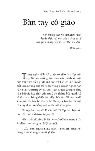 Loâng duäng caãm & tònh yïu cuöåc söëng




      Baân tay cö giaáo
                        Baån khöng bao giúâ biïët àûúåc niïìm
                      haånh phuác maâ möåt haânh àöång tûã tïë
                  àún giaãn mang àïën seä nhû thïë naâo àêu.

                                                   - Bree Abel




    T     rong ngaây lïî Taå Ún, möåt cö giaáo daåy lúáp möåt
          noå àaä baão nhûäng hoåc sinh cuãa mònh veä möåt
bûác tranh vïì àiïìu gò àoá maâ caác em biïët ún. Cö muöën
biïët xem nhûäng àûáa treã tûâ caác vuâng phuå cêån ngheâo naân
naây thêåt sûå mang ún ra sao. Tuy nhiïn cö nghô rùçng
hêìu hïët caác hoåc sinh cuãa cö seä veä nhûäng bûác tranh vïì
gaâ têy hay nhûäng chiïëc baân àêìy thûác ùn. Nhûng cö àaä
sûãng söët vúái bûác tranh cuãa beá Douglas, bûác tranh möåt
baân tay àûúåc veä bùçng neát treã thú rêët àún giaãn.
     Nhûng baân tay àoá laâ cuãa ai? Caã lúáp àïìu bõ cuöën
huát vúái hònh aãnh trûâu tûúång àoá.
    - Em nghô àoá chùæc laâ baân tay cuãa Chuáa mang thûác
ùn àïën cho chuáng ta - Möåt em noái.
     - Cuãa möåt ngûúâi nöng dên, - möåt em khaác lïn
tiïëng, - búãi vò öng ta nuöi gaâ têy.


                             111
 