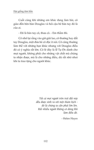 Haåt giöëng têm höìn


     Cuöëi cuâng khi nhûäng em khaác àang laâm baâi, cö
giaáo àïën bïn baân Douglas vaâ hoãi cêåu beá baân tay àoá laâ
cuãa ai.
     - Àoá laâ baân tay cö, thûa cö. - Em thêìm thò.
     Cö nhúá laåi rùçng vaâo giúâ giaãi lao, cö thûúâng hay dùæt
tay Douglas, möåt àûáa beá cö àöåc ñt noái. Cö cuäng thûúâng
laâm thïë vúái nhûäng baån khaác nhûng vúái Douglas àiïìu
àoá coá yá nghôa rêët lúán. Coá leä àêy laâ lïî Taå Ún daânh cho
moåi ngûúâi, khöng phaãi cho nhûäng vêåt chêët maâ chuáng
ta nhêån àûúåc, maâ laâ cho nhûäng àiïìu, duâ rêët nhoã nhoi
khi ta trao tùång cho ngûúâi khaác.




                          Têët caã moåi ngûúâi trïn traái àêët naây
                       àïìu àûúåc sinh ra vúái möåt thaãm kõch -
                             àoá laâ chuáng ta cêìn phaãi lúán lïn.
                         Rêët nhiïìu ngûúâi khöng coá duäng khñ
                                                    laâm àiïìu àoá.

                                                  - Helen Hayes




                               112
 