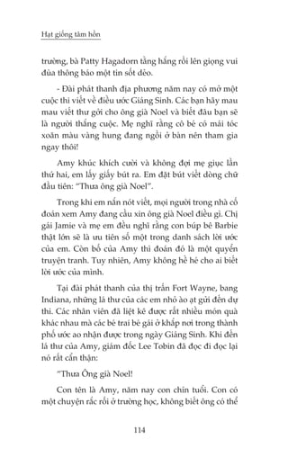 Haåt giöëng têm höìn


trûúâng, baâ Patty Hagadorn tùçng hùæng röìi lïn gioång vui
àuâa thöng baáo möåt tin söët deão.
     - Àaâi phaát thanh àõa phûúng nùm nay coá múã möåt
cuöåc thi viïët vïì àiïìu ûúác Giaáng Sinh. Caác baån haäy mau
mau viïët thû gúãi cho öng giaâ Noel vaâ biïët àêu baån seä
laâ ngûúâi thùæng cuöåc. Meå nghô rùçng cö beá coá maái toác
xoùn maâu vaâng hung àang ngöìi úã baân nïn tham gia
ngay thöi!
     Amy khuác khñch cûúâi vaâ khöng àúåi meå giuåc lêìn
thûá hai, em lêëy giêëy buát ra. Em àùåt buát viïët doâng chûä
àêìu tiïn: “Thûa öng giaâ Noel”.
      Trong khi em nùæn noát viïët, moåi ngûúâi trong nhaâ cöë
àoaán xem Amy àang cêìu xin öng giaâ Noel àiïìu gò. Chõ
gaái Jamie vaâ meå em àïìu nghô rùçng con buáp bï Barbie
thêåt lúán seä laâ ûu tiïn söë möåt trong danh saách lúâi ûúác
cuãa em. Coân böë cuãa Amy thò àoaán àoá laâ möåt quyïín
truyïån tranh. Tuy nhiïn, Amy khöng hïì heá cho ai biïët
lúâi ûúác cuãa mònh.
      Taåi àaâi phaát thanh cuãa thõ trêën Fort Wayne, bang
Indiana, nhûäng laá thû cuãa caác em nhoã aâo aåt gûãi àïën dûå
thi. Caác nhên viïn àaä liïåt kï àûúåc rêët nhiïìu moán quaâ
khaác nhau maâ caác beá trai beá gaái úã khùæp núi trong thaânh
phöë ûúác ao nhêån àûúåc trong ngaây Giaáng Sinh. Khi àïën
laá thû cuãa Amy, giaám àöëc Lee Tobin àaä àoåc ài àoåc laåi
noá rêët cêín thêån:
     “Thûa Öng giaâ Noel!
     Con tïn laâ Amy, nùm nay con chñn tuöíi. Con coá
möåt chuyïån rùæc röëi úã trûúâng hoåc, khöng biïët öng coá thïí


                              114
 