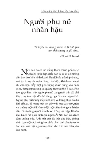 Loâng duäng caãm & tònh yïu cuöåc söëng




        Ngûúâi phuå nûä
         nhên hêåu

                   Tònh yïu maâ chuáng ta cho ài laâ tònh yïu
                              duy nhêët chuáng ta giûä àûúåc.

                                             - Elbert Hubbard




     N       ïëu baån àaä coá lêìn viïëng thùm thaânh phöë New
            Orleans xinh àeåp, chùæc hùèn seä coá ai àoá hûúáng
dêîn baån àïën khu kinh doanh lêu àúâi cuãa thaânh phöë naây,
núi têåp trung caác ngên haâng, cûãa hiïåu, khaách saån vaâ seä
chó cho baån thêëy möåt pho tûúång àûúåc dûång vaâo nùm
1884, àûáng sûâng sûäng taåi quaãng trûúâng nhoã úã àêy. Pho
tûúång taåc hònh möåt ngûúâi phuå nûä àang ngöìi trïn caái ghïë
thêëp, tay öm möåt àûáa beá àang ngaã àêìu vaâo ngûúâi baâ.
Ngûúâi phuå nûä khöng mêëy xinh àeåp vaâ trang phuåc cuãa baâ
khaá giaãn dõ. Baâ mang möåt àöi giaây vaãi, mùåc vaáy trún, trïn
vai quaâng möåt caái khùn vaâ àöåi möåt caái muä röång vaânh trïn
àêìu. Baâ coá daáng ngûúâi têìm thûúác, tröng húi mêåp. Khuön
mùåt baâ coá neát àiïín hònh cuãa ngûúâi AÁi Nhô Lan vúái chiïëc
cùçm vuöng vûác. AÁnh mùæt cuãa baâ thêåt àùåc biïåt, chuáng
nhòn baån möåt caách nöìng êëm, chûáa chan tònh caãm tûåa nhû
aánh mùæt cuãa möåt ngûúâi meå daânh cho àûáa con thên yïu
cuãa mònh.


                              117
 