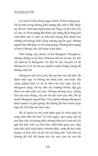 Haåt giöëng têm höìn


      Coá möåt söë àiïìu àaáng ngaåc nhiïn vïì bûác tûúång naây.
Àoá laâ möåt trong nhûäng pho tûúång àêìu tiïn úã Myä àûúåc
taåc àïí tön vinh möåt ngûúâi phuå nûä. Ngay caã taåi chêu Êu
cöí xûa, coá rêët ñt tûúång àaâi àûúåc xêy dûång àïí toã loâng tön
vinh phuå nûä, vaâ nïëu coá, hêìu hïët chuáng àïìu daânh cho
nhûäng nûä hoaâng hoùåc cöng nûúng quyïìn quyá, nhûäng
ngûúâi rêët xinh àeåp vaâ rêët sang troång. Nhûng pho tûúång
úã New Orleans naây thò hoaân toaân khaác.
     Pho tûúång naây thuöåc vïì baâ Margaret Haughery,
nhûng chùèng ai taåi New Orleans nhúá roä caái tïn àoá. Hoå
chó nhúá baâ laâ Margaret. Vaâ àêy laâ cêu chuyïån vïì baâ
Margaret vaâ lyá do taåi sao ngûúâi ta phaãi dûång tûúång àïí
tûúãng niïåm baâ.
     Margaret möì cöi caã cha lêîn meå khi coân rêët nhoã. Baâ
àûúåc möåt cùåp vúå chöìng treã nhêån laâm con nuöi. Hoå
cuäng ngheâo khoá vaâ tûã tïë nhû cha meå ruöåt cuãa baâ.
Margaret söëng vúái hoå àïën luác trûúãng thaânh, lêåp gia
àònh vaâ sinh möåt con trai. Nhûng khöng may, chùèng
bao lêu sau chöìng, röìi con baâ lêìn lûúåt qua àúâi, àïí laåi
mònh Margaret quaånh hiu. Tuy ngheâo nhûng Margaret
khoãe maånh vaâ gioãi giang. Baâ khöng àïí àau buöìn quêåt
ngaä, baâ vêîn tiïëp tuåc laâm viïåc.
     Baâ uãi quêìn aáo cho möåt tiïåm giùåt uãi suöët ngaây tûâ
saáng súám àïën töëi mõt. Vaâ möîi ngaây, qua song cûãa söí
núi laâm viïåc, baâ tröng thêëy nhûäng àûáa treã úã traåi möì cöi
gêìn àoá laâm viïåc vaâ chúi àuâa. Möåt thúâi gian sau, möåt
trêån àaåi dõch xuêët hiïån úã thaânh phöë, cûúáp ài bao sinh
maång vaâ laâm cho söë treã cöi cuát tùng lïn. Traåi möì cöi
khöng àuã chöî àïí chùm soác caác em, coân caác em thò


                               118
 