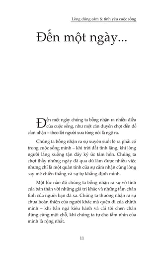 Loâng duäng caãm & tònh yïu cuöåc söëng




    Àïën möåt ngaây...




    À     ïën möåt ngaây chuáng ta böîng nhêån ra nhiïìu àiïìu
          cuãa cuöåc söëng, nhû möåt cùn duyïn chúåt àïën àïí
caãm nhêån – theo lúâi ngûúâi xûa tûâng noái laâ ngöå ra.
     Chuáng ta böîng nhêån ra sûå xuyïn suöët leä ra phaãi coá
trong cuöåc söëng mònh – khi trúâi àêët tônh lùång, khi loâng
ngûúâi lùæng xuöëng têån àaáy kyá ûác têm höìn. Chuáng ta
chúåt thêëy nhûäng ngaây àaä qua duâ laâm àûúåc nhiïìu viïåc
nhûng chó laâ möåt quaán tñnh cuãa sûå caãm nhêån cuâng loâng
say mï chiïën thùæng vaâ sûå tûå khùèng àõnh mònh.
     Möåt luác naâo àoá chuáng ta böîng nhêån ra sûå vö tònh
cuãa baãn thên vúái nhûäng giaá trõ khaác vaâ nhûäng têëm chên
tònh cuãa ngûúâi baån àaä xa. Chuáng ta thûúâng nhêån ra sûå
chûa hoaân thiïån cuãa ngûúâi khaác maâ quïn ài cuãa chñnh
mònh – khi baãn ngaä kiïu haänh vaâ caái töi chen chên
àûáng cuâng möåt chöî, khi chuáng ta tûå cho têìm nhòn cuãa
mònh laâ röång nhêët.


                             11
 
