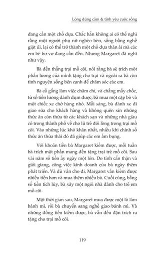 Loâng duäng caãm & tònh yïu cuöåc söëng


àang cêìn möåt chöî dûåa. Chùæc hùèn khöng ai coá thïí nghô
rùçng möåt ngûúâi phuå nûä ngheâo heân, söëng bùçng nghïì
giùåt uãi, laåi coá thïí trúã thaânh möåt chöî dûåa thên aái maâ caác
em beá bú vú àang cêìn àïën. Nhûng Margaret àaä nghô
nhû vêåy.
    Baâ àïën thùèng traåi möì cöi, noái rùçng baâ seä trñch möåt
phêìn lûúng cuãa mònh tùång cho traåi vaâ ngoaâi ra baâ coân
tònh nguyïån söëng bïn caånh àïí chùm soác caác em.
      Baâ cöë gùæng laâm viïåc chùm chó, vaâ chùèng mêëy chöëc,
tûâ söë tiïìn lûúng daânh duåm àûúåc, baâ mua möåt cùåp boâ vaâ
möåt chiïëc xe chúã haâng nhoã. Möîi saáng, baâ àaánh xe ài
giao sûäa cho khaách haâng vaâ khöng quïn xin nhûäng
thûác ùn coân thûâa tûâ caác khaách saån vaâ nhûäng nhaâ giaâu
coá trong thaânh phöë vïì cho luä treã àoái loâng trong traåi möì
cöi. Vaâo nhûäng luác khoá khùn nhêët, nhiïìu khi chñnh söë
thûác ùn thûâa thaäi àoá àaä giuáp caác em êëm buång.
      Vúái khoaãn tiïìn baâ Margaret kiïëm àûúåc, möîi tuêìn
baâ trñch möåt phêìn mang àïën tùång traåi treã möì cöi. Sau
vaâi nùm söë tiïìn êëy ngaây möåt lúán. Do tñnh cêín thêån vaâ
gioãi giang, cöng viïåc kinh doanh cuãa baâ ngaây thïm
phaát triïín. Vaâ duâ vêîn cho ài, Margaret vêîn kiïëm àûúåc
nhiïìu tiïìn hún vaâ mua thïm nhiïìu boâ. Cuöëi cuâng, bùçng
söë tiïìn tñch luäy, baâ xêy möåt ngöi nhaâ daânh cho treã em
möì cöi.
     Möåt thúâi gian sau, Margaret mua àûúåc möåt loâ laâm
baánh mò, röìi baâ chuyïín sang nghïì giao baánh mò. Vaâ
nhûäng àöìng tiïìn kiïëm àûúåc, baâ vêîn àïìu àùån trñch ra
tùång cho traåi möì cöi.



                                119
 