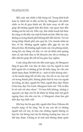 Haåt giöëng têm höìn


     Röìi cuöåc nöåi chiïën úã Myä buâng nöí. Trong thúâi buöíi
loaån ly, bïånh têåt vaâ àêìy súå haäi êëy, Margaret vêîn àaánh
chiïëc xe boâ ài giao baánh mò. Baâ luön xoay xúã àïí vûâa
giuáp àúä nhûäng ngûúâi lñnh àoái khaát, vûâa quan têm àïën
nhûäng em beá möì cöi. Dêîu vêåy, khi chiïën tranh kïët thuác
baâ cuäng coá àuã tiïìn xêy möåt loâ baánh mò lúán. Àïën luác naây,
khöng ai trong thaânh phöë khöng biïët àïën tïn baâ. Treã em
trong khùæp thaânh phöë yïu quyá baâ. Caác doanh nhên tûå
haâo vïì baâ. Nhûäng ngûúâi ngheâo àïën gùåp baâ xin lúâi
khuyïn baão. Baâ thûúâng ngöìi trûúác cûãa vùn phoâng mònh,
trong böå vaáy bùçng vaãi daây vaâ vúái caái khùn nhoã quaâng
trïn cöí, têån tònh àûa ra lúâi khuyïn cho têët caã nhûäng ai
àïën nhúâ baâ giuáp àúä, bêët kïí hoå giaâu hay ngheâo.
      Cuöåc söëng dêìn tröi cho àïën möåt ngaây, baâ Margaret
lùång leä qua àúâi. Luác àoåc di chuác cuãa baâ, ngûúâi ta múái
biïët ngoaâi têët caã nhûäng gò baâ àaä hiïën tùång, baâ vêîn coân
daânh duåm àûúåc 30.000 àö la - möåt söë tiïìn khöng nhoã -
vaâ baâ muöën tùång hïët söë tiïìn naây cho têët caã caác traåi möì
cöi trong thaânh phöë, khöng phên biïåt laâ traåi cuãa ngûúâi
da trùæng, da àen, ngûúâi Do Thaái, ngûúâi theo àaåo Thiïn
Chuáa hay àaåo Tin Laânh. Margaret luön noái “Têët caã àïìu
laâ treã möì cöi nhû nhau”. Vaâ baån biïët khöng, nhûäng yá
nguyïån cao àeåp cuãa baâ àaä àûúåc kyá bùçng möåt neát gaåch
ngang thay cho tïn cuãa baâ, vò Margaret chûa bao giúâ
biïët àoåc hay biïët viïët!
     Khi hay tin baâ qua àúâi, ngûúâi dên New Orleans àaä
truyïìn tuång vïì baâ rùçng “baâ laâ meå cuãa têët caã nhûäng
ngûúâi möì cöi meå, laâ baån cuãa nhûäng ngûúâi khöng coá
baån beâ. Sûå thöng tuïå cuãa baâ khöng trûúâng hoåc naâo coá
thïí daåy àûúåc. Chuáng ta seä maäi maäi khöng àûúåc quïn

                               120
 